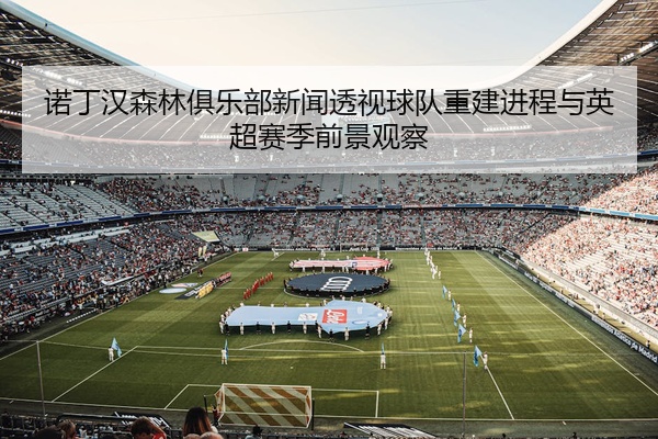 诺丁汉森林俱乐部新闻透视球队重建进程与英超赛季前景观察