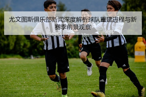 尤文图斯俱乐部新闻深度解析球队重建进程与新赛季前景观察