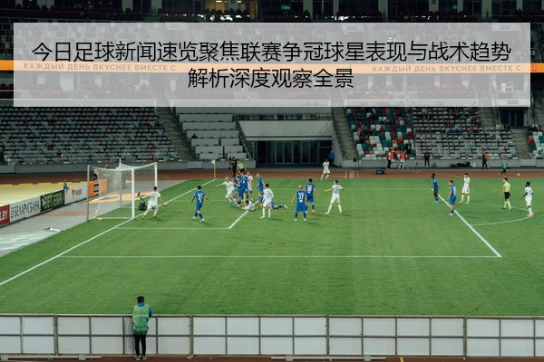 今日足球新闻速览聚焦联赛争冠球星表现与战术趋势解析深度观察全景