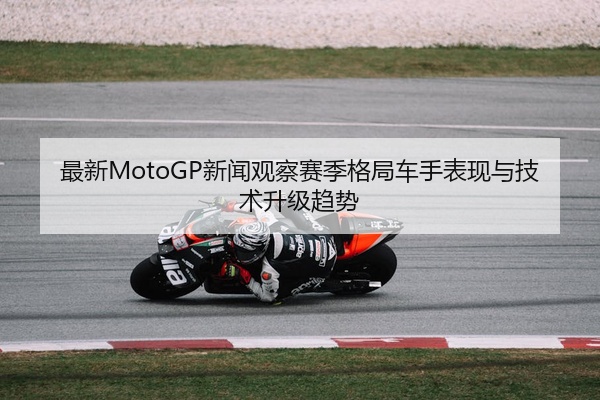 最新MotoGP新闻观察赛季格局车手表现与技术升级趋势