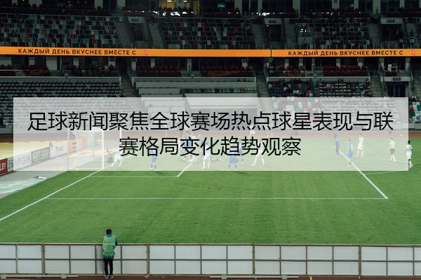 足球新闻聚焦全球赛场热点球星表现与联赛格局变化趋势观察