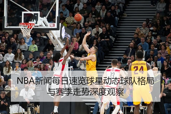 NBA新闻每日速览球星动态球队格局与赛季走势深度观察