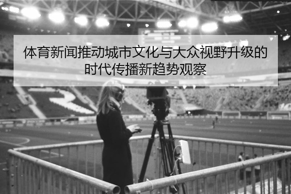 体育新闻推动城市文化与大众视野升级的时代传播新趋势观察