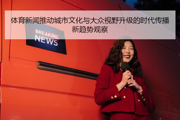 体育新闻推动城市文化与大众视野升级的时代传播新趋势观察