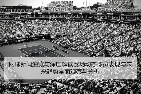 网球新闻速览与深度解读赛场动态球员表现与未来趋势全面观察与分析