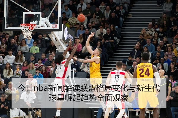 今日nba新闻解读联盟格局变化与新生代球星崛起趋势全面观察