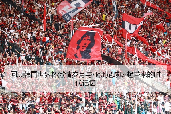 回顾韩国世界杯激情岁月与亚洲足球崛起带来的时代记忆