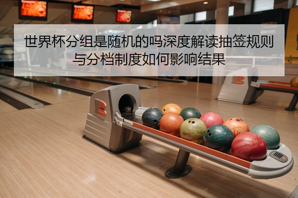 世界杯分组是随机的吗深度解读抽签规则与分档制度如何影响结果