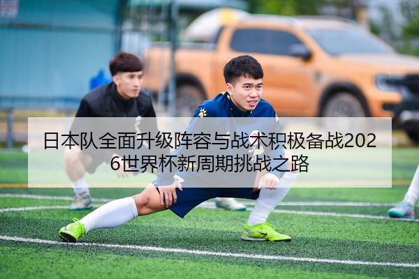 日本队全面升级阵容与战术积极备战2026世界杯新周期挑战之路