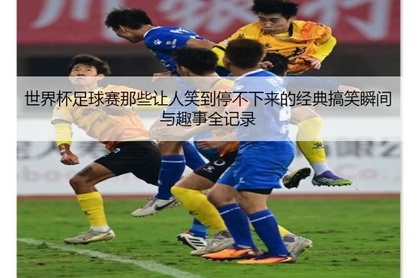 世界杯足球赛那些让人笑到停不下来的经典搞笑瞬间与趣事全记录